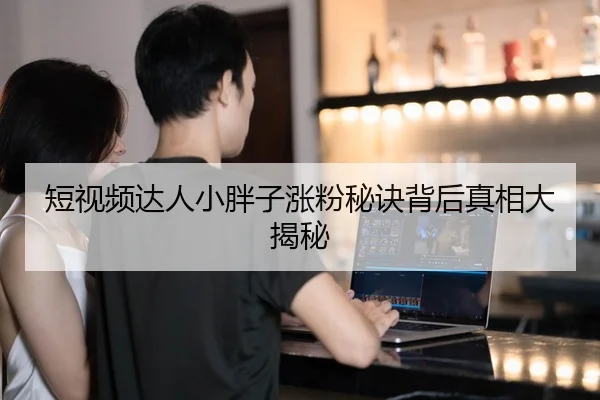短视频达人小胖子涨粉秘诀背后真相大揭秘