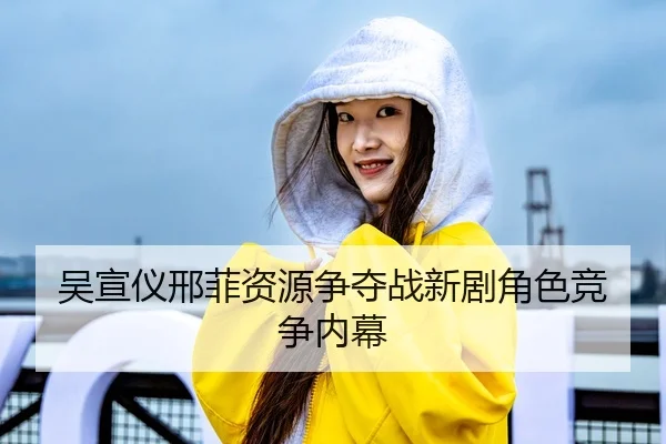 吴宣仪邢菲资源争夺战新剧角色竞争内幕